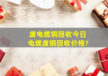 废电缆铜回收,今日电缆废铜回收价格?