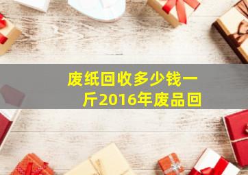 废纸回收多少钱一斤2016年废品回