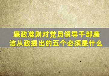 廉政准则对党员领导干部廉洁从政提出的五个必须是什么