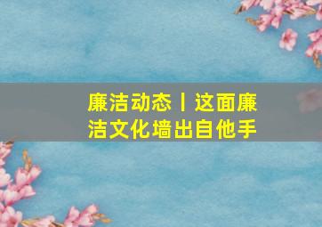 廉洁动态丨这面廉洁文化墙,出自他手