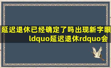 延迟退休已经确定了吗出现新字眼,“延迟退休”会如何实施