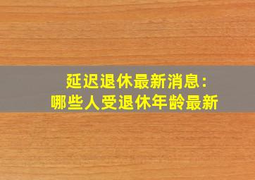 延迟退休最新消息:哪些人受退休年龄最新