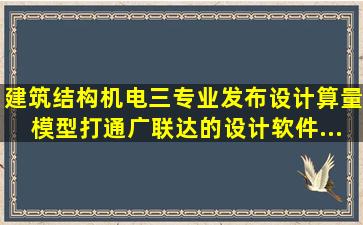 建筑、结构、机电三专业发布,设计算量模型打通,广联达的设计软件...