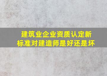 建筑业企业资质认定新标准对建造师是好还是坏