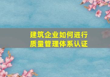 建筑企业如何进行质量管理体系认证