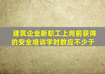 建筑企业新职工上岗前获得的安全培训学时数应不少于( )。