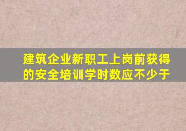 建筑企业新职工上岗前获得的安全培训学时数应不少于。