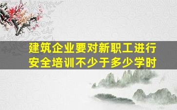 建筑企业要对新职工进行安全培训不少于多少学时