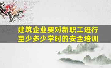 建筑企业要对新职工进行至少多少学时的安全培训