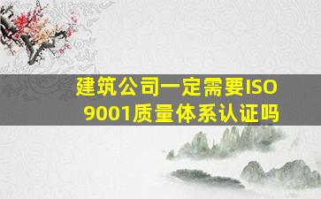 建筑公司一定需要ISO9001质量体系认证吗