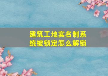 建筑工地实名制系统被锁定怎么解锁