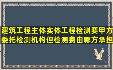 建筑工程主体实体工程检测要甲方委托检测机构,但检测费由哪方承担呢