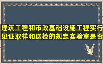 建筑工程和市政基础设施工程实行见证取样和送检的规定,实验室是否...