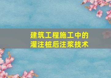 建筑工程施工中的灌注桩后注浆技术