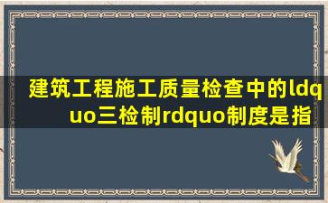 建筑工程施工质量检查中的“三检制”制度是指( )。