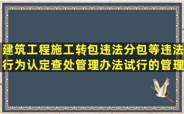 建筑工程施工转包违法分包等违法行为认定查处管理办法(试行)的管理...