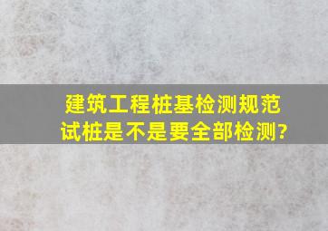 建筑工程桩基检测规范试桩是不是要全部检测?