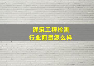 建筑工程检测行业前景怎么样