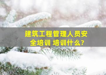 建筑工程管理人员安全培训 培训什么?