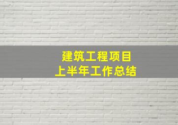 建筑工程项目上半年工作总结