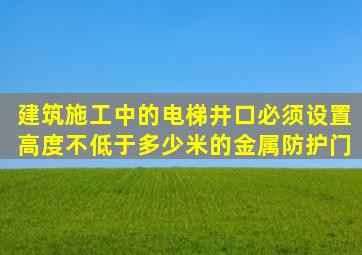 建筑施工中的电梯井口必须设置高度不低于多少米的金属防护门。