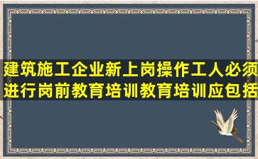 建筑施工企业新上岗操作工人必须进行岗前教育培训,教育培训应包括...