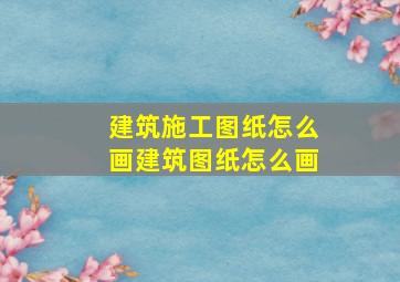 建筑施工图纸怎么画(建筑图纸怎么画)