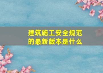 建筑施工安全规范的最新版本是什么(