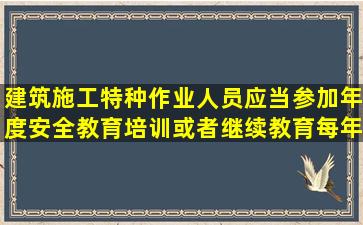 建筑施工特种作业人员应当参加年度安全教育培训或者继续教育,每年...