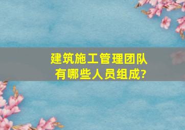 建筑施工管理团队有哪些人员组成?