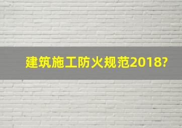 建筑施工防火规范2018?