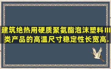 建筑绝热用硬质聚氨酯泡沫塑料Ⅲ类产品的高温尺寸稳定性长、宽、高...