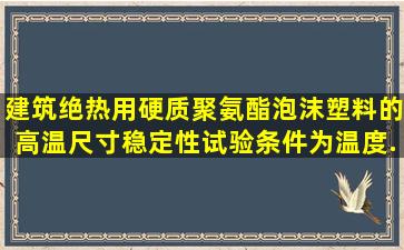 建筑绝热用硬质聚氨酯泡沫塑料的高温尺寸稳定性试验条件为温度()、...