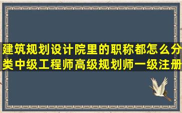 建筑规划设计院里的职称都怎么分类,中级工程师,高级规划师,一级注册...