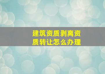 建筑资质剥离,资质转让怎么办理