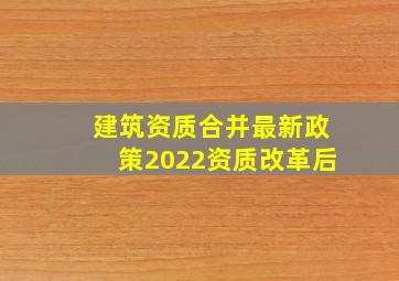 建筑资质合并最新政策(2022资质改革后)