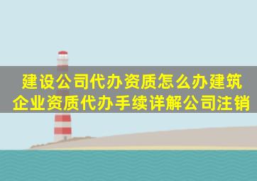 建设公司代办资质怎么办建筑企业资质代办手续详解公司注销