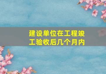 建设单位在工程竣工验收后几个月内