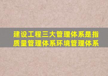 建设工程三大管理体系是指质量管理体系,环境管理体系