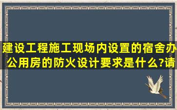 建设工程施工现场内设置的宿舍、办公用房的防火设计要求是什么?请...