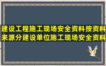 建设工程施工现场安全资料按资料来源分建设单位施工现场安全资料、...