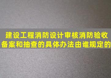 建设工程消防设计审核、消防验收、备案和抽查的具体办法由谁规定的