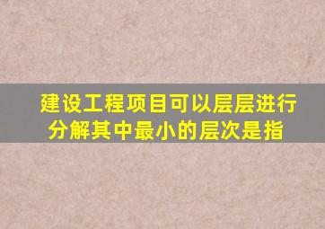 建设工程项目可以层层进行分解,其中最小的层次是指( )。