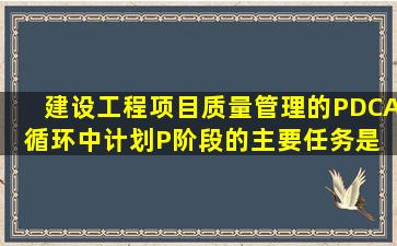 建设工程项目质量管理的PDCA循环中,计划(P)阶段的主要任务是( )。