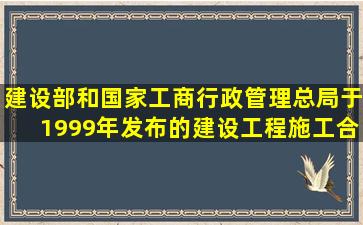 建设部和国家工商行政管理总局于1999年发布的《建设工程施工合同(...