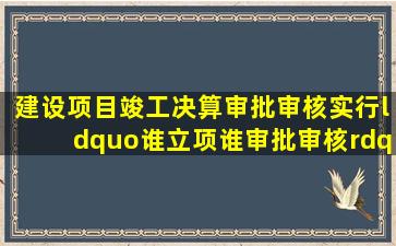 建设项目竣工决算审批(审核)实行“谁立项谁审批(审核)”政策。