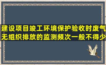 建设项目竣工环境保护验收时,废气无组织排放的监测频次一般不得少于2天...