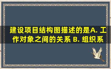 建设项目结构图描述的是( ) A. 工作对象之间的关系 B. 。组织系统...