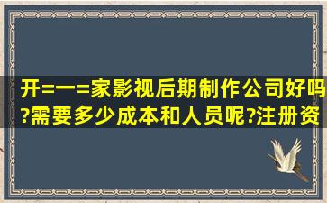 开=一=家影视后期制作公司好吗?需要多少成本和人员呢?注册资金...