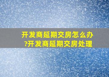 开发商延期交房怎么办?开发商延期交房处理